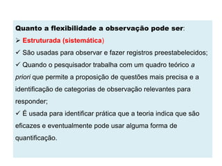 Quanto a flexibilidade a observação pode ser:
 Estruturada (sistemática)
 São usadas para observar e fazer registros preestabelecidos;
 Quando o pesquisador trabalha com um quadro teórico a
priori que permite a proposição de questões mais precisa e a
identificação de categorias de observação relevantes para
responder;
 É usada para identificar prática que a teoria indica que são
eficazes e eventualmente pode usar alguma forma de
quantificação.
 