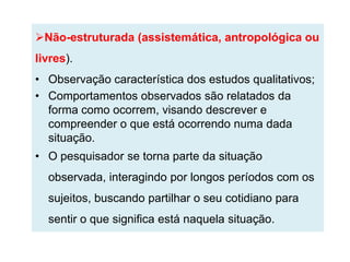 Não-estruturada (assistemática, antropológica ou
livres).
• Observação característica dos estudos qualitativos;
• Comportamentos observados são relatados da
  forma como ocorrem, visando descrever e
  compreender o que está ocorrendo numa dada
  situação.
• O pesquisador se torna parte da situação
  observada, interagindo por longos períodos com os
  sujeitos, buscando partilhar o seu cotidiano para
  sentir o que significa está naquela situação.
 