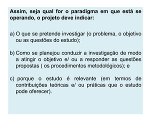 .
Assim, seja qual for o paradigma em que está se
operando, o projeto deve indicar:


a) O que se pretende investigar (o problema, o objetivo
   ou as questões do estudo);

b) Como se planejou conduzir a investigação de modo
   a atingir o objetivo e/ ou a responder as questões
   propostas ( os procedimentos metodológicos); e

c) porque o estudo é relevante (em termos de
   contribuições teóricas e/ ou práticas que o estudo
   pode oferecer).
 
