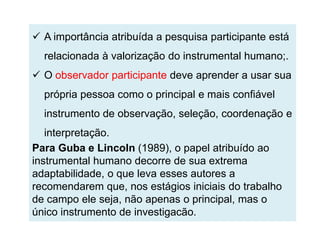  A importância atribuída a pesquisa participante está
  relacionada à valorização do instrumental humano;.
 O observador participante deve aprender a usar sua
  própria pessoa como o principal e mais confiável
  instrumento de observação, seleção, coordenação e
   interpretação.
Para Guba e Lincoln (1989), o papel atribuído ao
instrumental humano decorre de sua extrema
adaptabilidade, o que leva esses autores a
recomendarem que, nos estágios iniciais do trabalho
de campo ele seja, não apenas o principal, mas o
único instrumento de investigacão.
 