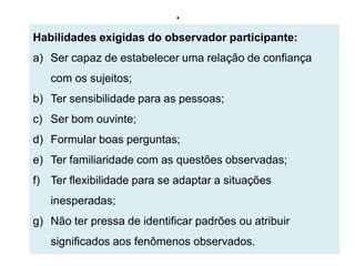 .
Habilidades exigidas do observador participante:
a) Ser capaz de estabelecer uma relação de confiança
   com os sujeitos;
b) Ter sensibilidade para as pessoas;
c) Ser bom ouvinte;
d) Formular boas perguntas;
e) Ter familiaridade com as questões observadas;
f) Ter flexibilidade para se adaptar a situações
   inesperadas;
g) Não ter pressa de identificar padrões ou atribuir
   significados aos fenômenos observados.
 