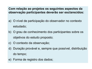 Com relação ao projetos os seguintes aspectos da
observação participantes deverão ser esclarecidos:

a) O nível de participação do observador no contexto
   estudado;
b) O grau de conhecimento dos participantes sobre os
   objetivos do estudo proposto;
c) O contexto da observação;
d) Duração provável e, sempre que possível, distribuição
   do tempo;
e) Forma de registro dos dados;
 