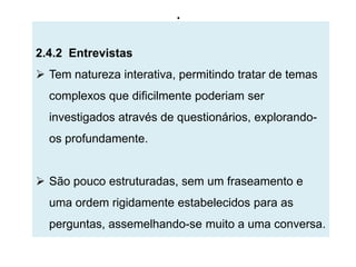 .

2.4.2 Entrevistas
 Tem natureza interativa, permitindo tratar de temas
  complexos que dificilmente poderiam ser
  investigados através de questionários, explorando-
  os profundamente.


 São pouco estruturadas, sem um fraseamento e
  uma ordem rigidamente estabelecidos para as
  perguntas, assemelhando-se muito a uma conversa.
 