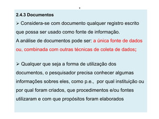.
2.4.3 Documentos
 Considera-se com documento qualquer registro escrito
que possa ser usado como fonte de informação.
A análise de documentos pode ser: a única fonte de dados
ou, combinada com outras técnicas de coleta de dados;


 Qualquer que seja a forma de utilização dos
documentos, o pesquisador precisa conhecer algumas
informações sobres eles, como p.e., por qual instituição ou
por qual foram criados, que procedimentos e/ou fontes
utilizaram e com que propósitos foram elaborados
 