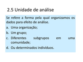 2.5 Unidade de análise
Se refere a forma pela qual organizamos os
dados para efeito de análise.
a. Uma organização;
b. Um grupo;
c. Diferentes     subgrupos    em     uma
   comunidade;
d. Ou determinados indivíduos.
 