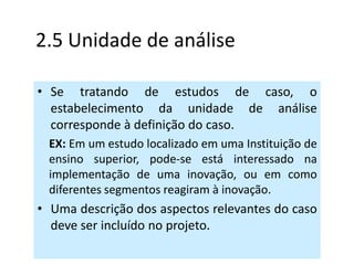 2.5 Unidade de análise

• Se tratando de estudos de caso, o
  estabelecimento da unidade de análise
  corresponde à definição do caso.
 EX: Em um estudo localizado em uma Instituição de
 ensino superior, pode-se está interessado na
 implementação de uma inovação, ou em como
 diferentes segmentos reagiram à inovação.
• Uma descrição dos aspectos relevantes do caso
  deve ser incluído no projeto.
 
