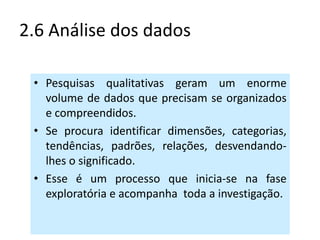 2.6 Análise dos dados

 • Pesquisas qualitativas geram um enorme
   volume de dados que precisam se organizados
   e compreendidos.
 • Se procura identificar dimensões, categorias,
   tendências, padrões, relações, desvendando-
   lhes o significado.
 • Esse é um processo que inicia-se na fase
   exploratória e acompanha toda a investigação.
 