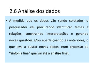 2.6 Análise dos dados
• À medida que os dados vão sendo coletados, o
 pesquisador vai procurando identificar temas e
 relações, construindo interpretações e gerando
 novas questões e/ou aperfeiçoando as anteriores, o
 que leva a buscar novos dados, num processo de
 “sinfonia fina” que vai até a análise final.
 