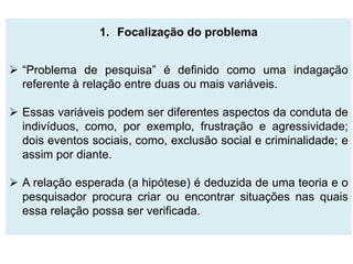1. Focalização do problema


 “Problema de pesquisa” é definido como uma indagação
  referente à relação entre duas ou mais variáveis.

 Essas variáveis podem ser diferentes aspectos da conduta de
  indivíduos, como, por exemplo, frustração e agressividade;
  dois eventos sociais, como, exclusão social e criminalidade; e
  assim por diante.

 A relação esperada (a hipótese) é deduzida de uma teoria e o
  pesquisador procura criar ou encontrar situações nas quais
  essa relação possa ser verificada.
 