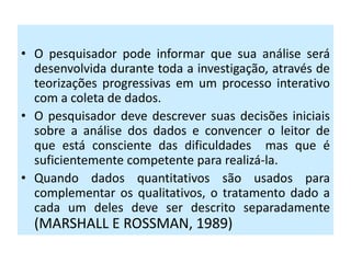 • O pesquisador pode informar que sua análise será
  desenvolvida durante toda a investigação, através de
  teorizações progressivas em um processo interativo
  com a coleta de dados.
• O pesquisador deve descrever suas decisões iniciais
  sobre a análise dos dados e convencer o leitor de
  que está consciente das dificuldades mas que é
  suficientemente competente para realizá-la.
• Quando dados quantitativos são usados para
  complementar os qualitativos, o tratamento dado a
  cada um deles deve ser descrito separadamente
  (MARSHALL E ROSSMAN, 1989)
 