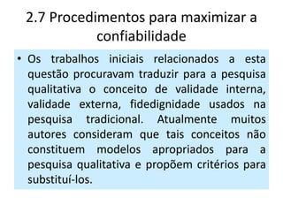 2.7 Procedimentos para maximizar a
            confiabilidade
• Os trabalhos iniciais relacionados a esta
  questão procuravam traduzir para a pesquisa
  qualitativa o conceito de validade interna,
  validade externa, fidedignidade usados na
  pesquisa tradicional. Atualmente muitos
  autores consideram que tais conceitos não
  constituem modelos apropriados para a
  pesquisa qualitativa e propõem critérios para
  substituí-los.
 