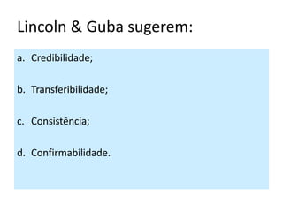 Lincoln & Guba sugerem:
a. Credibilidade;

b. Transferibilidade;

c. Consistência;

d. Confirmabilidade.
 