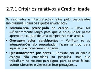 2.7.1 Critérios relativos a Credibilidade
Os resultados e interpretações feitas pelo pesquisador
são plausíveis para os sujeitos envolvidos?
• Permanência prolongada no campo - Deve ser
  suficientemente longo para que o pesquisador possa
  aprender a cultura de uma perspectiva mais ampla.
• Checagem pelos participantes – Verificar se as
  interpretações do pesquisador fazem sentido para
  aqueles que forneceram os dados.
• Questionamento por pares – Consiste em solicitar a
  colegas não envolvidos na pesquisa, mas que
  trabalhem no mesmo paradigma para apontar falhas,
  pontos obscuros e vieses nas interpretações....
 