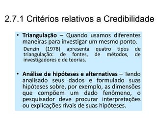 2.7.1 Critérios relativos a Credibilidade
   • Triangulação – Quando usamos diferentes
     maneiras para investigar um mesmo ponto.
     Denzin (1978) apresenta quatro tipos    de
     triangulação: de fontes, de métodos,    de
     investigadores e de teorias.

   • Análise de hipóteses e alternativas – Tendo
     analisado seus dados e formulado suas
     hipóteses sobre, por exemplo, as dimensões
     que compõem um dado fenômeno, o
     pesquisador deve procurar interpretações
     ou explicações rivais de suas hipóteses.
 