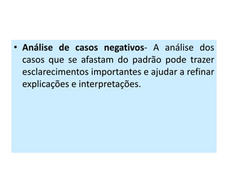 • Análise de casos negativos- A análise dos
  casos que se afastam do padrão pode trazer
  esclarecimentos importantes e ajudar a refinar
  explicações e interpretações.
 