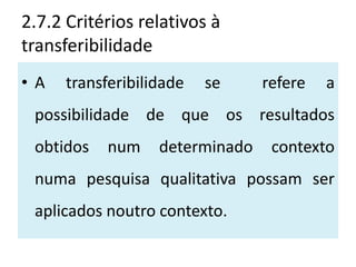2.7.2 Critérios relativos à
transferibilidade
•A    transferibilidade   se     refere   a
 possibilidade de que os resultados
 obtidos    num    determinado    contexto
 numa pesquisa qualitativa possam ser
 aplicados noutro contexto.
 
