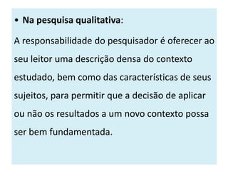 • Na pesquisa qualitativa:

A responsabilidade do pesquisador é oferecer ao
seu leitor uma descrição densa do contexto
estudado, bem como das características de seus
sujeitos, para permitir que a decisão de aplicar
ou não os resultados a um novo contexto possa
ser bem fundamentada.
 