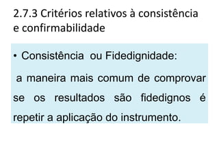 2.7.3 Critérios relativos à consistência
e confirmabilidade

• Consistência ou Fidedignidade:

a maneira mais comum de comprovar
se os resultados são fidedignos é
repetir a aplicação do instrumento.
 