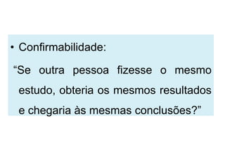 • Confirmabilidade:

“Se outra pessoa fizesse o mesmo
 estudo, obteria os mesmos resultados
 e chegaria às mesmas conclusões?”
 