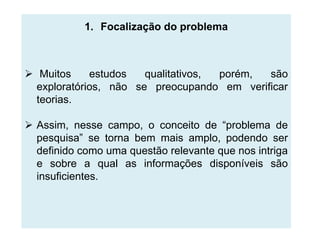 1. Focalização do problema



 Muitos     estudos   qualitativos, porém, são
  exploratórios, não se preocupando em verificar
  teorias.

 Assim, nesse campo, o conceito de “problema de
  pesquisa” se torna bem mais amplo, podendo ser
  definido como uma questão relevante que nos intriga
  e sobre a qual as informações disponíveis são
  insuficientes.
 