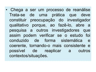 • Chega a ser um processo de reanálise
  Trata-se de uma prática que deve
  constituir preocupação do investigador
  qualitativo porque, ao fazê-lo, abre a
  pesquisa a outros investigadores que
  assim podem verificar se o estudo foi
  conduzido de forma sistemática e
  coerente, tornando-o mais consistente e
  possível    de    reaplicar  a    outros
  contextos/situações.
 