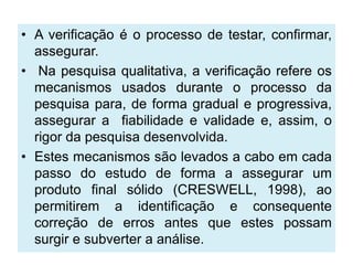 • A verificação é o processo de testar, confirmar,
  assegurar.
• Na pesquisa qualitativa, a verificação refere os
  mecanismos usados durante o processo da
  pesquisa para, de forma gradual e progressiva,
  assegurar a fiabilidade e validade e, assim, o
  rigor da pesquisa desenvolvida.
• Estes mecanismos são levados a cabo em cada
  passo do estudo de forma a assegurar um
  produto final sólido (CRESWELL, 1998), ao
  permitirem a identificação e consequente
  correção de erros antes que estes possam
  surgir e subverter a análise.
 