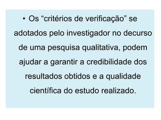 • Os “critérios de verificação” se
adotados pelo investigador no decurso
 de uma pesquisa qualitativa, podem
 ajudar a garantir a credibilidade dos
  resultados obtidos e a qualidade
    científica do estudo realizado.
 