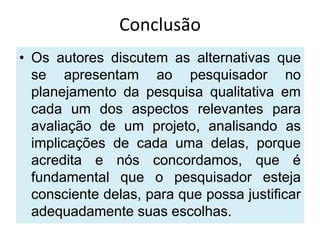 Conclusão
• Os autores discutem as alternativas que
  se apresentam ao pesquisador no
  planejamento da pesquisa qualitativa em
  cada um dos aspectos relevantes para
  avaliação de um projeto, analisando as
  implicações de cada uma delas, porque
  acredita e nós concordamos, que é
  fundamental que o pesquisador esteja
  consciente delas, para que possa justificar
  adequadamente suas escolhas.
 