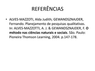REFERÊNCIAS
• ALVES-MAZZOTI, Alda Judith; GEWANDSZNAJDER,
  Fernando. Planejamento de pesquisas qualitativas.
  In: ALVES-MAZZOTTI, A. J. & GEWANDSZNAJDER, F. O
  método nas ciências naturais e sociais. São. Paulo:
  Pioneira Thomson Learning, 2004. p.147-178.
 