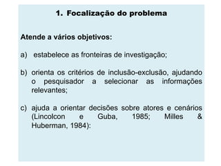 1. Focalização do problema


Atende a vários objetivos:

a) estabelece as fronteiras de investigação;

b) orienta os critérios de inclusão-exclusão, ajudando
   o pesquisador a selecionar as informações
   relevantes;

c) ajuda a orientar decisões sobre atores e cenários
   (Lincolcon    e    Guba,     1985;    Milles    &
   Huberman, 1984):
 