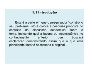 1.1 Introdução


    Esta é a parte em que o pesquisador “constrói o
seu problema, isto é coloca a pesquisa proposta no
contexto da discussão acadêmica sobre o
tema, indicando qual a lacuna ou inconsistência no
conhecimento        anterior      que      buscará
esclarecer, demonstrando assim que o que está
planejando fazer é necessário e original.
 