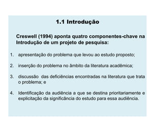 1.1 Introdução

  Creswell (1994) aponta quatro componentes-chave na
  Introdução de um projeto de pesquisa:

1. apresentação do problema que levou ao estudo proposto;

2. inserção do problema no âmbito da literatura acadêmica;

3. discussão das deficiências encontradas na literatura que trata
   o problema; e

4. Identificação da audiência a que se destina prioritariamente e
   explicitação da significância do estudo para essa audiência.
 