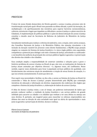 9
PREFÁCIO
É dever do nosso Estado democrático de Direito garantir o acesso à justiça, processo este de
transformação social pelo qual o Brasil vem passando na última década, a partir da inovação,, da
multiplicação e do aperfeiçoamento das iniciativas para superar barreiras socioeconômicas,
culturais, estruturais e legais que impedem ou dificultam o acesso à justiça e o pleno exercício da
Cidadania. A implementação de políticas públicas e ações de democratização do acesso à Justiça
constitui o desafio atual da Secretaria de Reforma do Judiciário do Ministério da Justiça
(SRJ/MJ).
Inicialmente instituída para realizar a reforma do Judiciário, com a criação, entre outros avanços,
dos Conselhos Nacionais de Justiça e do Ministério Público, das súmulas vinculantes e da
inclusão da duração razoável do processo como direito fundamental, a SRJ/MJ ocupa posição
singular no conjunto do Sistema de Justiça brasileiro: é o único órgão público com capacidade,
competência e potencial para dialogar com todo o Sistema de Justiça, articulando-o e unificando-
o em benefício da melhoria da prestação dos serviços públicos ligados à garantia e à preservação
dos direitos das cidadãs e dos cidadãos.
Essa condição amplia a responsabilidade de construir caminhos e soluções para o grave e
histórico problema de acesso à Justiça no Brasil, já que, não raro, as instituições do Sistema de
Justiça atuam animadas por objetivos diversos —e, algumas vezes, até conflitantes. Nesse
sentido, superar esses obstáculos para levar à população serviços públicos de qualidade, com
fortalecimento das estruturas atuais de atendimento e criação de novas frentes de atuação, é o
que nos orienta constantemente. É assim que deve ser.
Para suprir essa necessidade e facilitar, no dia a dia, o acesso ao Sistema de Justiça no Brasil, foi
construído o “Atlas do Acesso à Justiça”, projeto desenvolvido pela SRJ/MJ, que contempla
iniciativas de educação e informação em direitos; mapeamento dos endereços dos órgãos que
compõem o Sistema de Justiça brasileiro; e, elaboração de índices de acesso à Justiça.
O Atlas de Acesso à Justiça reúne, a um só tempo, um poderoso instrumental de dados que
permite conhecer melhor a realidade da Justiça brasileira e um serviço público de grande
utilidade para socorrer as cidadãs e os cidadãos que venham a ter uma ofensa ou ameaça aos
seus direitos. É, portanto, um inegável passo para exacerbar os esforços empreendidos nos
últimos dez anos na direção de uma sociedade mais igual na oferta de oportunidades e mais
justa na garantia e preservação de direitos. Acesse e conheça.
Flávio Crocce Caetano
Secretário de Reforma do Judiciário
 