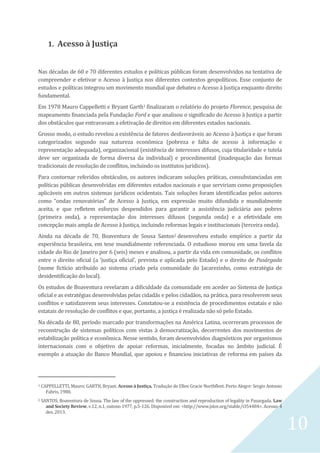 10
1. Acesso à Justiça
Nas décadas de 60 e 70 diferentes estudos e políticas públicas foram desenvolvidos na tentativa de
compreender e efetivar o Acesso à Justiça nos diferentes contextos geopolíticos. Esse conjunto de
estudos e políticas integrou um movimento mundial que debateu o Acesso à Justiça enquanto direito
fundamental.
Em 1978 Mauro Cappelletti e Bryant Garth1 finalizaram o relatório do projeto Florence, pesquisa de
mapeamento financiada pela Fundação Ford e que analisou o significado do Acesso à Justiça a partir
dos obstáculos que entravavam a efetivação de direitos em diferentes estados nacionais.
Grosso modo, o estudo revelou a existência de fatores desfavoráveis ao Acesso à Justiça e que foram
categorizados segundo sua natureza econômica (pobreza e falta de acesso à informação e
representação adequada), organizacional (existência de interesses difusos, cuja titularidade e tutela
deve ser organizada de forma diversa da individual) e procedimental (inadequação das formas
tradicionais de resolução de conflitos, incluindo os institutos jurídicos).
Para contornar referidos obstáculos, os autores indicaram soluções práticas, consubstanciadas em
políticas públicas desenvolvidas em diferentes estados nacionais e que serviriam como proposições
aplicáveis em outros sistemas jurídicos ocidentais. Tais soluções foram identificadas pelos autores
como “ondas renovatórias” de Acesso à Justiça, em expressão muito difundida e mundialmente
aceita, e que refletem esforços despendidos para garantir a assistência judiciária aos pobres
(primeira onda), a representação dos interesses difusos (segunda onda) e a efetividade em
concepção mais ampla de Acesso à Justiça, incluindo reformas legais e institucionais (terceira onda).
Ainda na década de 70, Boaventura de Sousa Santos2 desenvolveu estudo empírico a partir da
experiência brasileira, em tese mundialmente referenciada. O estudioso morou em uma favela da
cidade do Rio de Janeiro por 6 (seis) meses e analisou, a partir da vida em comunidade, os conflitos
entre o direito oficial (a ‘justiça oficial’, prevista e aplicada pelo Estado) e o direito de Pasárgada
(nome fictício atribuído ao sistema criado pela comunidade do Jacarezinho, como estratégia de
desidentificação do local).
Os estudos de Boaventura revelaram a dificuldade da comunidade em aceder ao Sistema de Justiça
oficial e as estratégias desenvolvidas pelas cidadãs e pelos cidadãos, na prática, para resolverem seus
conflitos e satisfazerem seus interesses. Constatou-se a existência de procedimentos estatais e não
estatais de resolução de conflitos e que, portanto, a justiça é realizada não só pelo Estado.
Na década de 80, período marcado por transformações na América Latina, ocorreram processos de
reconstrução de sistemas políticos com vistas à democratização, decorrentes dos movimentos de
estabilização política e econômica. Nesse sentido, foram desenvolvidos diagnósticos por organismos
internacionais com o objetivo de apoiar reformas, inicialmente, focadas no âmbito judicial. É
exemplo a atuação do Banco Mundial, que apoiou e financiou iniciativas de reforma em países da
1 CAPPELLETTI, Mauro; GARTH, Bryant. Acesso à Justiça. Tradução de Ellen Gracie Northfleet. Porto Alegre: Sergio Antonio
Fabris, 1988.
2 SANTOS, Boaventura de Sousa. The law of the oppressed: the construction and reproduction of legality in Pasargada. Law
and Society Review, v.12, n.1, outono 1977, p.5-126. Disponível em: <http://www.jstor.org/stable/i354484>. Acesso: 4
dez. 2013.
 