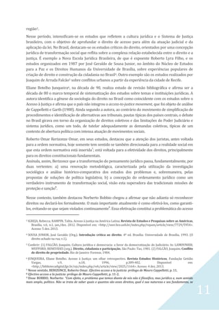 11
região3.
Nesse período, intensificam-se os estudos que refletem a cultura jurídica e o Sistema de Justiça
brasileiro, com o objetivo de aprofundar o direito de acesso para além da atuação judicial e da
aplicação da lei. No Brasil, destacam-se os estudos críticos do direito, orientados por uma concepção
jurídica de transformação social que reflita sobre a complexa relação estabelecida entre o direito e a
justiça. É exemplo a Nova Escola Jurídica Brasileira, de que é expoente Roberto Lyra Filho, e os
estudos organizados em 1987 por José Geraldo de Sousa Junior, no âmbito do Núcleo de Estudos
para a Paz e os Direitos Humanos da Universidade de Brasília, sobre experiências populares de
criação de direito e construção da cidadania no Brasil4. Outro exemplo são os estudos realizados por
Joaquim de Arruda Falcão5 sobre conflitos urbanos a partir da experiência da cidade de Recife.
Eliane Botelho Junqueira6, na década de 90, realiza estudo de revisão bibliográfica e afirma ser a
década de 80 o marco temporal de sistematização dos estudos sobre temas e instituições jurídicas. A
autora identifica a gênese da sociologia do direito no Brasil como coincidente com os estudos sobre o
Acesso à Justiça e afirma que o país não integrou o access-to-justice movement, que foi objeto de análise
de Cappelletti e Garth (1988). Ainda segundo a autora, ao contrário do movimento de simplificação de
procedimentos e identificação de alternativas aos tribunais, pautas típicas dos países centrais, o debate
no Brasil girava em torno da organização de direitos coletivos e das limitações do Poder Judiciário e
sistema jurídico, como um todo, de tutelar adequadamente as demandas coletivas, típicas de um
contexto de abertura política com intensa atuação de movimentos sociais.
Roberto Omar Rerizonze Omar, em seus estudos, destacou que a atenção dos juristas, antes voltada
para a ordem normativa, hoje somente tem sentido se também direcionada para a realidade social em
que esta ordem normativa está inserida7
; está voltada para a efetividade dos direitos, principalmente
para os direitos constitucionais fundamentais.
Assinala, assim, Berizonce que a transformação do pensamento jurídico passa, fundamentalmente, por
duas vertentes: a) uma renovação metodológica, caracterizada pela utilização da investigação
sociológica e análise histórico-comparativa dos estudos dos problemas e, sobremaneira, pelas
propostas de soluções de política legislativa; b) a concepção do ordenamento jurídico como um
verdadeiro instrumento de transformação social, visão esta superadora das tradicionais missões de
proteção e sanção8
.
Nesse contexto, também destacou Norberto Bobbio chegou a afirmar que não adianta só reconhecer
direitos ou declará-los formalmente. O mais importante atualmente é como efetivá-los, como garanti-
los, evitando-se que sejam violados continuamente9
. Essa efetivação constitui a problemática do acesso
3 IGREJA, Rebecca; RAMPIN, Talita. Acesso à justiça na América Latina. Revista de Estudos e Pesquisas sobre as Américas,
Brasília, v.6, n.1, jan./dez. 2012. Disponível em: <http://seer.bce.unb.br/index.php/repam/article/view/7729/5954>.
Acesso: 5 dez. 2013.
4 SOUSA JUNIOR, José Geraldo (Org.). Introdução crítica ao direito. 4ª ed. Brasília: Universidade de Brasília, 1993. (O
direito achado na rua, v.1).
5 Conferir: (1) FALCÃO, Joaquim. Cultura jurídica e democracia: a favor da democratização do Judiciário. In: LAMOUNIER;
WEFFORD; BENEVIDES (org.). Direito, cidadania e participação. São Paulo: Tao, 1981. (2) FALCÃO, Joaquim. Conflito
de direito de propriedade. Rio de Janeiro: Forense, 1984.
6 JUNQUEIRA, Eliane Botelho. Acesso à Justiça: um olhar retrospectivo. Revista Estudos Históricos, Fundação Getúlio
Vargas, v.9, n.18, 1996, p.389-402. Disponível em:
<http://bibliotecadigital.fgv.br/ojs/index.php/reh/article/view/2025/1164>. Acesso: 4 dez. 2013.
7 Nesse sentido, BERIZONCE, Roberto Omar. Efectivo acceso a la justicia: prólogo de Mauro Cappelletti, p. 11.
8 Efectivo acceso a la justicia: prólogo de Mauro Cappelletti, p. 11-2.
9 Disse BOBBIO, Norberto: “Com efeito, o problema que temos diante de nós não é filosófico, mas jurídico e, num sentido
mais amplo, político. Não se trata de saber quais e quantos são esses direitos, qual é sua natureza e seu fundamento, se
 