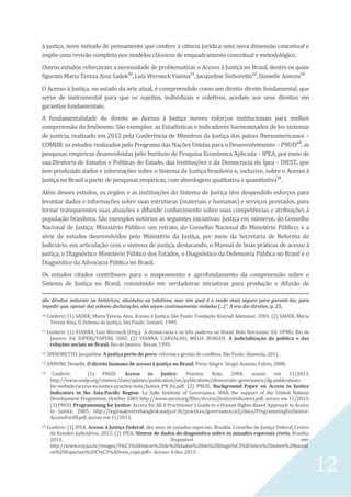 12
à justiça, novo método de pensamento que confere à ciência jurídica uma nova dimensão conceitual e
impõe uma revisão completa nos modelos clássicos de enquadramento conceitual e metodológico.
Outros estudos reforçaram a necessidade de problematizar o Acesso à Justiça no Brasil, dentre os quais
figuram Maria Tereza Aina Sadek10
, Luiz Werneck Vianna11
, Jacqueline Sinhoretto12
, Danielle Annoni13.
O Acesso à Justiça, no estado da arte atual, é compreendido como um direito direito fundamental, que
serve de instrumental para que os sujeitos, individuais e coletivos, acedam aos seus direitos em
garantias fundamentais.
A fundamentalidade do direito ao Acesso à Justiça moveu esforços institucionais para melhor
compreensão do fenômeno. São exemplos: as Estadísticas e indicadores harmonizados de los sistemas
de justicia, realizado em 2012 pela Conferência de Ministros da Justiça dos países Iberoamericanos –
COMJIB; os estudos realizados pelo Programa das Nações Unidas para o Desenvolvimento – PNUD14
; as
pesquisas empíricas desenvolvidas pelo Instituto de Pesquisa Econômica Aplicada – IPEA, por meio de
sua Diretoria de Estudos e Políticas do Estado, das Instituições e da Democracia do Ipea – DIEST, que
tem produzido dados e informações sobre o Sistema de Justiça brasileiro e, inclusive, sobre o Acesso à
Justiça no Brasil a partir de pesquisas empíricas, com abordagens qualitativa e quantitativa15
.
Além desses estudos, os órgãos e as instituições do Sistema de Justiça têm despendido esforços para
levantar dados e informações sobre suas estruturas (materiais e humanas) e serviços prestados, para
tornar transparentes suas atuações e difundir conhecimento sobre suas competências e atribuições à
população brasileira. São exemplos notórios as seguintes iniciativas: Justiça em números, do Conselho
Nacional de Justiça; Ministério Público: um retrato, do Conselho Nacional do Ministério Público; e a
série de estudos desenvolvidos pelo Ministério da Justiça, por meio da Secretaria de Reforma do
Judiciário, em articulação com o sistema de justiça, destacando, o Manual de boas práticas de acesso à
justiça, o Diagnóstico Ministério Público dos Estados, o Diagnóstico da Defensoria Pública no Brasil e o
Diagnóstico da Advocacia Pública no Brasil.
Os estudos citados contribuem para o mapeamento e aprofundamento da compreensão sobre o
Sistema de Justiça no Brasil, consistindo em verdadeiras iniciativas para produção e difusão de
são direitos naturais ou históricos, absolutos ou relativos, mas sim qual é o modo mais seguro para garanti-los, para
impedir que, apesar das solenes declarações, eles sejam continuamente violados (...)”. A era dos direitos, p. 25.
10 Conferir: (1) SADEK, Maria Tereza Aina. Acesso à Justiça. São Paulo: Fundação Konrad Adenauer, 2001. (2) SADEK, Maria
Tereza Aina. O Sistema de Justiça. São Paulo: Sumaré, 1999.
11 Conferir: (1) VIANNA, Luiz Werneck (Org.). A democracia e os três poderes no Brasil. Belo Horizonte: Ed. UFMG; Rio de
Janeiro: Ed. IUPERJ/FAPERJ, 2002. (2) VIANNA; CARVALHO; MELO; BURGOS. A judicialização da política e das
relações sociais no Brasil. Rio de Janeiro: Revan, 1999.
12 SINHORETTO, Jacqueline. A justiça perto do povo: reforma e gestão de conflitos. São Paulo: Alameda, 2011.
13 ANNONI, Denielle. O direito humano de acesso à justiça no Brasil. Porto Alegre: Sérgio Antonio Fabris, 2008.
14 Conferir: (1) PNUD, Access to Justice: Practice Note, 2004, acesso em 11/2013,
http://www.undp.org/content/dam/aplaws/publication/en/publications/democratic-governance/dg-publications-
for-website/access-to-justice-practice-note/Justice_PN_En.pdf. (2) PNUD, Background Paper on Access to Justice
Indicators in the Asia-Pacific Region: La Salle Institute of Governance, With the support of the United Nations
Development Programme, October 2003 http://www.unrol.org/files/Access2JusticeIndicators.pdf, acesso em 11/2013.
(3) PNUD, Programming for Justice: Access for All A Practitioner's Guide to a Human Rights-Based Approach to Access
to Justice, 2005, http://regionalcentrebangkok.undp.or.th/practices/governance/a2j/docs/ProgrammingForJustice-
AccessForAll.pdf, acesso em 11/2013.
15 Conferir: (1) IPEA. Acesso à Justiça Federal: dez anos de juizados especiais. Brasília: Conselho de Justiça Federal, Centro
de Estudos Judiciários, 2012. (2) IPEA. Síntese de dados do diagnóstico sobre os juizados especiais cíveis. Brasília,
2013. Disponível em:
http://www.cnj.jus.br/images/S%C3%ADntese%20de%20dados%20do%20Diagn%C3%B3stico%20sobre%20Juizad
os%20Especiais%20C%C3%ADveis_copy.pdf>. Acesso: 4 dez. 2013.
 