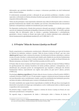 13
informações, que permitem identificar os avanços e retrocessos percebidos em nível institucional
sobre o Acesso à Justiça.
O conhecimento acumulado permite a afirmação de que persistem problemas e desafios a serem
superados e enfrentados no Sistema de Justiça brasileiro para garantir a efetividade do Acesso à Justiça,
enquanto ordem jurídica justa.
Talvez um dos principais e mais importantes obstáculos seja a falta de informações sobre os direitos e
garantias fundamentais das cidadãs e dos cidadãos, que acarreta o desconhecimento dos mecanismos
(judiciais e extrajudiciais) e unidades de atendimento para aceder à justiça.
Por disposição constitucional, o Estado deve promover educação que prepare o cidadão para o pleno
exercício da cidadania (Constituição da República Federativa do Brasil de 1988 – CF, art.205), suprindo
eventuais falta de informações sobre os direitos e garantias fundamentais e, principalmente,
garantindo o Acesso à Justiça no Brasil, cuja tutela, tanto no âmbito individual como coletivo16, é
direito fundamental de aplicabilidade imediata (CF, art.5º, XXXV, §§ 1º e 2º).
2. O Projeto “Atlas de Acesso à Justiça no Brasil”
Dando cumprimento ao mandamento constitucional, o Ministério da Justiça, por meio da Secretaria
de Reforma do Judiciário, instituiu o projeto “Atlas do Acesso à Justiça no Brasil”, que tem como
objetivo geral mapear todo o sistema de proteção e de efetivação de direitos individuais e coletivos
no país, de modo a facilitar o conhecimento pela cidadã e pelo cidadão de seus direitos fundamentais
e, especialmente, das vias de Acesso à Justiça existente em todas as regiões do Brasil (Portaria do
Ministro da Justiça e do Estado nº 3007, de 28 de novembro de 2012, art.2º).
O Projeto Atlas do Aceso à Justiça no Brasil visará construir um Plano de Ação de Políticas Públicas
de aperfeiçoamento dos sistemas brasileiros de tutelas jurídicas, judiciais e extrajudiciais, com a
identificação dos principais pontos de estrangulamento que impedem a efetivação dos direitos
fundamentais básicos, especialmente nas regiões mais pobres do país (art.1º, §único, portaria
nº3007/12).
Os principais objetivos específicos do Projeto Atlas do Acesso à Justiça no Brasil (conferir ANEXO 1,
contendo a Portaria nº3007/12, art. 3º) são estudar e mapear o sistema de Acesso à Justiça no Brasil,
em suas dimensões extra e jurisdicionais, criando, a partir da contribuição das Instituições parceiras,
um banco de dados e informações para o acesso e reivindicação de direitos.
Foi então constituída uma equipe técnica especializada no âmbito da SRJ, que ficou encarregada de
desenvolver um projeto em etapas que contemplasse a curto e médio prazo todos os objetivos gerais
e específicos retro mencionados.
Na primeira etapa, a equipe estudou e mapeou o sistema de Acesso à Justiça no Brasil, em suas
dimensões jurisdicionais e extrajudiciais.
Na segunda etapa, o mapeamento de dados e informações sobre o Sistema de Justiça foi
16 ALMEIDA, Gregório Assagra de. Direito material coletivo: superação da summa division direito público e direito privado
por uma nova summa divisio constitucionalizada. Belo Horizonte: Del Rey, 2008.
 