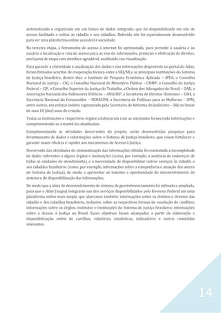14
sistematizado e organizado em um banco de dados integrado, que foi disponibilizado em site de
acesso facilitado e online às cidadãs e aos cidadãos. Referido site foi especialmente desenvolvido
para ser uma plataforma online acessível à sociedade.
Na terceira etapa, a ferramenta de acesso à internet foi aprimorada, para permitir à usuária e ao
usuário a localização e rota de acesso para as vias de informações, proteção e efetivação de direitos,
em layout de mapa com interface agradável, auxiliando sua visualização.
Para garantir a efetividade e atualização dos dados e das informações disponíveis no portal do Atlas,
foram firmados acordos de cooperação técnica entre a SRJ/MJ e as principais instituições do Sistema
de Justiça brasileiro, dentre elas: o Instituto de Pesquisa Econômica Aplicada – IPEA, o Conselho
Nacional de Justiça – CNJ, o Conselho Nacional do Ministério Público – CNMP, o Conselho da Justiça
Federal – CJF, o Conselho Superior da Justiça do Trabalho, a Ordem dos Advogados do Brasil – OAB, a
Associação Nacional dos Defensores Públicos – ANADEP, a Secretaria de Direitos Humanos – SDH, a
Secretaria Nacional do Consumidor – SENACON, a Secretaria de Políticas para as Mulheres – SPM,
entre outros, em esforço inédito capitaneado pela Secretaria de Reforma do Judiciário – SRJ no limiar
de seus 10 (dez) anos de criação.
Todas as instituições e respectivos órgãos colaboraram com as atividades fornecendo informações e
comprometendo-se a mantê-las atualizadas.
Complementando as atividades decorrentes do projeto, serão desenvolvidas pesquisas para
levantamento de dados e informações sobre o Sistema de Justiça brasileiro, que visem fortalecer e
garantir maior eficácia e rapidez aos mecanismos de Acesso à Justiça.
Decorrente das atividades de sistematização das informações obtidas foi constatada a incompletude
de dados referentes a alguns órgãos e instituições (como, por exemplo, a ausência de endereços de
todas as unidades de atendimento), e a necessidade de disponibilizar outros serviços às cidadãs e
aos cidadãos brasileiros (como, por exemplo, informações sobre a competência e atuação dos atores
do Sistema de Justiça), de modo a aproveitar ao máximo a oportunidade do desenvolvimento do
sistema e de disponibilização das informações.
De modo que a ideia de desenvolvimento de sistema de georreferenciamento foi refinada e ampliada,
para que o Atlas (mapa) integrasse um dos serviços disponibilizados pelo Governo Federal em uma
plataforma online mais ampla, que abarcasse também: informações sobre os direitos e deveres das
cidadãs e dos cidadãos brasileiros, inclusive, sobre as respectivas formas de resolução de conflitos;
informações sobre os órgãos, institutos e instituições do Sistema de Justiça brasileiro; informações
sobre o Acesso à Justiça no Brasil. Esses objetivos foram alcançados a partir da elaboração e
disponibilização online de cartilhas, relatórios, estatísticas, indicadores e outros conteúdos
relevantes.
 