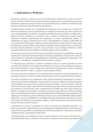15
3. Indicadores e Medições
A pergunta central que conduziu o processo de elaboração de indicadores foi: como é o Acesso à
Justiça no Brasil? A elaboração da resposta demandou a proposição de novas questões que, por fim,
permitiram a definição do acesso à justiça como um fenômeno social, econômico e institucional que
pudesse ser aferido por meio de parâmetros mensuráveis.
A primeira dessas questões era a da definição do conceito de acesso à justiça, que a despeito da
literatura pertinente, carecia de detalhamento. As indicações encontradas por vezes tratavam-no
como a disponibilidade de institutos e instituições (existência de normas protetivas e órgãos para a
defesa de direitos individuais ou coletivos); como a oferta de serviços para camadas sociais
vulneráveis (unidades especializadas de atendimento ou clima organizacional propício ao
atendimento aos grupos vulneráveis), bem como a disponibilidade de remédios a dificuldades de
acesso decorrentes de limitações econômicas ou físicas. Nenhuma das visões favorecia a mensuração
por indicadores, seja por implicar visão parcial da Jurisdição, seja por fundamentar-se em elementos
de baixa variação (existência ou não de norma nacional), ou por privilegiar elementos de difícil
apuração (atitude de servidores públicos em relação a grupos sociais específicos).
A busca por conceito de acesso à justiça para a formulação de indicadores quantificáveis, assim, foi
pautada pela necessidade de fundamentação em elementos quantificáveis, sem contrariar a teoria de
acesso à Justiça já estabelecida. A disponibilidade de informações minimamente organizadas e com
nivelamento – estratificação – adequado também orientaram o esforço.
A configuração que apresentou os melhores resultados partiu de conceitos derivados da teoria
econômica da produção e da concepção da Jurisdição como uma forma de prestação de serviços. A
ideia permitiu entender o acesso à Justiça como uma forma de interação entre a oferta e a demanda
por um tipo especial de serviços – a solução ou a prevenção de conflitos.
O acesso à justiça foi considerado como a capacidade de um indivíduo, ou grupo de indivíduos, em
demandar, solucionar ou evitar um conflito de interesses por meio de serviços do Sistema de Justiça.
O conceito, a despeito de sua simplicidade, abarca grande variedade de manifestações, serviços e
atores, mas num universo delimitado e finito, portanto, mensurável. A definição exclui a prestação de
serviços públicos que não envolvam a solução ou elisão de conflitos, como, por exemplo, a oferta de
ensino ou serviços de saúde, o que permitiu a não inclusão de grande número de atores na apuração
dos números. Do mesmo modo, exclui a solução direta de conflitos seja entre atores privados ou
públicos e privados, pois pressupõe a ativação de um terceiro que pertença ao Sistema de Justiça.
Assim, uma demanda apresentada a uma repartição da Receita Federal pelo interessado direto, não
implica que este órgão faça parte do Sistema de Justiça ou que sua disponibilidade implique algum
efeito para o acesso. A possibilidade de o indivíduo demandar judicialmente a Receita, por sua vez,
teria impacto no indicador, pois pressupõe o conflito e a intervenção de atores do sistema de Justiça,
que não tem interesse direto na causa.
A delimitação do universo de medição, dos atores, da natureza das atividades envolvidas e do
público alvo permitiu a elaboração de uma teoria básica para a interpretação do conceito do acesso à
justiça, bem como possibilitou a identificação de elementos quantificáveis e logicamente ordenados,
viabilizando, assim, a elaboração dos indicadores.
A interpretação de que o fenômeno do acesso à Justiça pudesse ser visto como a interação entre a
demanda do público alvo e a oferta de serviços levou à conclusão de que os fatores que influenciam
 