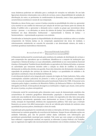 16
essas dinâmicas poderiam ser utilizadas para a avaliação de variações no indicador. De um lado
figurariam elementos relacionados com a oferta de serviços, como a disponibilidade de unidades de
distribuição, de outro, os pertinentes às condicionantes da demanda, como a base populacional e
características econômicas e sociais de sua composição.
Entendeu-se, dessa forma, que o acesso à Justiça consistia na possibilidade de evitar-se, apresentar
e/ou resolver-se um conflito de interesses por solução de terceiro que fizesse parte do sistema de
Justiça. O público alvo a apresentar a demanda seria o sujeito ou grupo que necessitasse desse
serviço – pessoas – e os ofertantes, os atores do sistema de Justiça. Isso possibilitou a divisão do
fenômeno em duas dimensões: Institucional – representando o Sistema de Justiça – e
Socioeconômica – representando as pessoas e seu contexto.
Consideradas as limitações quanto às disponibilidades de informações estatísticas sobre os variados
componentes do Sistema Justiça ou da composição populacional das áreas de medição, o
relacionamento estabelecido no conceito foi associado a um determinado número, de modo a
constituir grandezas matemáticas relacionáveis.
A Dimensão Institucional foi caracterizada pela existência de unidades de distribuição de serviços e
pela composição dos operadores que as mobilizam. Identificou-se o conjunto de instituições que
comporiam o Sistema de Justiça e as suas subunidades, subdividindo-as nos ramos Judicial, Essencial
à Justiça e Extrajudicial. Também foram identificados os operadores do Sistema de Justiça, as pessoas
ou autoridades que tomassem decisões sobre a solução ou elisão de conflitos ou atuassem
diretamente na defesa dos direitos em questão. Esses dois elementos são diretamente relacionados à
capacidade de produção dos serviços do sistema de Justiça e as quantidades de unidades e de
operadores constituem a base de medição da Dimensão.
A sub-dimensão Judicial seria integrada pelo conjunto de órgãos do Poder Judiciário. Nela, estão
contempladas unidades judiciárias de primeiro e todos os graus jurisdicionais, considerando
todas as áreas de competência estabelecidas pela Constituição Federal de 1988. A Essencial seria
composta pelos órgãos e membros do Ministério Público, da Defensoria Pública e da Ordem dos
Advogados do Brasil. A Extrajudicial abrangeria as instituições e órgãos que atuam, como portas
de acesso à justiça, no plano extrajudicial.
A dimensão social foi caracterizada pelos elementos mais usuais de demonstração estatística das
características de contextos geográficos determinados: população e desenvolvimento humano,
sendo este uma medida de níveis educacionais, de renda e de expectativa de vida; bem como pelas
características normalmente apontadas como detrimentais ao Acesso à Justiça: distribuição de
renda, sensação de impunidade, distância dos equipamentos públicos. Vale notar que a restrição
financeira ao acesso é de difícil mensuração e teve de ser inferida pela inclusão de variáveis como
quantidade de pessoas pobres, distribuição e níveis de renda.
A ponderação pela população foi considerada em todas as interações, de forma a ajustar a dimensão
institucional ao contexto geográfico de ocorrência do fenômeno. Sempre foram utilizadas seções em
unidades federadas, pois não foi possível coletar dados suficientes com informações que
permitissem granularidade municipal para medição. Vale notar que nem sempre as informações
base refletiam a segmentação estadual, em especial, as referentes à justiça Federal e do Trabalho,
que se organizam em regiões não necessariamente coincidentes com os limites estaduais. Para esses
 