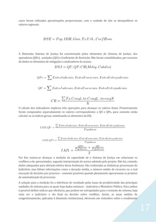 17
casos foram utilizadas aproximações proporcionais, com o cuidado de não se desequilibrar os
valores regionais.
A Dimensão Sistema de Justiça foi caracterizada pelos elementos do Sistema de Justiça: dos
operadores (QPo), unidades (QU) e Coeficiente de Restrição. Não foram contabilizados, por escassez
de dados os elementos de mitigação e catalisadores do acesso.
O cálculo dos indicadores implicou três operações para alcançar os valores finais. Primeiramente
foram computados separadamente os valores correspondentes a QU e QPo, para somente então
calcular-se os índices gerais, sintetizando os elementos da DSJ.
Por fim, tentou-se alcançar a medição da capacidade de o Sistema de Justiça em solucionar os
conflitos a ele apresentados, segunda interpretação de acesso adotada pelo projeto. Não há, contudo,
dados adequados para aferição efetiva desse fenômeno. São conhecidas as dinâmicas processuais do
Judiciário, mas faltam informações como a duração média, o número médio de recursos ou a real
execução de decisões por processo – somente possíveis quando plenamente operacionais os projetos
de automatização de processos.
A solução para a medição foi a inferência do resultado pelas taxas de produtividade das principais
unidades do sistema para as quais haja dados mínimos – Judiciário e Ministério Público. Para ambos
é possível definir índices que eficiência, que podem ser extrapolados para o restante do sistema, haja
vista ser o Judiciário o elo final na decisão sobre conflitos. Assim, as taxas médias de
congestionamento, aplicadas à dimensão institucional, oferecem um vislumbre sobre o rendimento
 