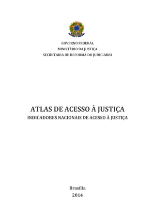 GOVERNO FEDERAL
MINISTÉRIO DA JUSTIÇA
SECRETARIA DE REFORMA DO JUDICIÁRIO
ATLAS DE ACESSO À JUSTIÇA
INDICADORES NACIONAIS DE ACESSO À JUSTIÇA
Brasília
2014
 