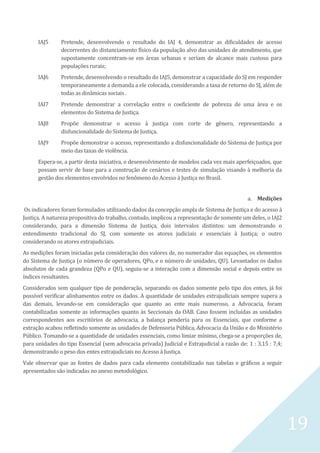 19
IAJ5 Pretende, desenvolvendo o resultado do IAJ 4, demonstrar as dificuldades de acesso
decorrentes do distanciamento físico da população alvo das unidades de atendimento, que
supostamente concentram-se em áreas urbanas e seriam de alcance mais custoso para
populações rurais;
IAJ6 Pretende, desenvolvendo o resultado do IAJ5, demonstrar a capacidade do SJ em responder
temporaneamente a demanda a ele colocada, considerando a taxa de retorno do SJ, além de
todas as dinâmicas sociais .
IAI7 Pretende demonstrar a correlação entre o coeficiente de pobreza de uma área e os
elementos do Sistema de Justiça.
IAJ8 Propõe demonstrar o acesso à justiça com corte de gênero, representando a
disfuncionalidade do Sistema de Justiça.
IAJ9 Propõe demonstrar o acesso, representando a disfuncionalidade do Sistema de Justiça por
meio das taxas de violência.
Espera-se, a partir desta iniciativa, o desenvolvimento de modelos cada vez mais aperfeiçoados, que
possam servir de base para a construção de cenários e testes de simulação visando à melhoria da
gestão dos elementos envolvidos no fenômeno do Acesso à Justiça no Brasil.
a. Medições
Os indicadores foram formulados utilizando dados da concepção ampla de Sistema de Justiça e do acesso à
Justiça. A natureza propositiva do trabalho, contudo, implicou a representação de somente um deles, o IAJ2
considerando, para a dimensão Sistema de Justiça, dois intervalos distintos: um demonstrando o
entendimento tradicional do SJ, com somente os atores judiciais e essenciais à Justiça; o outro
considerando os atores extrajudiciais.
As medições foram iniciadas pela consideração dos valores de, no numerador das equações, os elementos
do Sistema de Justiça (o número de operadores, QPo, e o número de unidades, QU). Levantados os dados
absolutos de cada grandeza (QPo e QU), seguiu-se a interação com a dimensão social e depois entre os
índices resultantes.
Considerados sem qualquer tipo de ponderação, separando os dados somente pelo tipo dos entes, já foi
possível verificar alinhamentos entre os dados. A quantidade de unidades extrajudiciais sempre supera a
das demais, levando-se em consideração que quanto ao ente mais numeroso, a Advocacia, foram
contabilizadas somente as informações quanto às Seccionais da OAB. Caso fossem incluídas as unidades
correspondentes aos escritórios de advocacia, a balança penderia para os Essenciais, que conforme a
extração acabou refletindo somente as unidades de Defensoria Pública, Advocacia da União e do Ministério
Público. Tomando-se a quantidade de unidades essenciais, como limiar mínimo, chega-se a proporções de,
para unidades do tipo Essencial (sem advocacia privada) Judicial e Extrajudicial a razão de: 1 : 3,15 : 7,4;
demonstrando o peso dos entes extrajudiciais no Acesso à Justiça.
Vale observar que as fontes de dados para cada elemento contabilizado nas tabelas e gráficos a seguir
apresentados são indicadas no anexo metodológico.
 