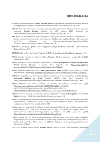 27
BIBLIOGRAFIA
ALMEIDA, Gregório Assagra de. Direito material coletivo: superação da summa division direito público e
direito privado por uma nova summa divisio constitucionalizada. Belo Horizonte: Del Rey, 2008.
ARAÚJO, Nina Ferrer. El acceso a la justicia como elemento indispensable del ejercicio de la ciudadanía
femenina. Opinión Jurídica, Medellin, v.9, n.17, jan./jun. 2010. Disponível em:
<http://www.scielo.org.co/pdf/ojum/v9n17/v9n17a06.pdf>. Acesso: 9 dez. 2013.
ARAÚJO-OÑATE, Rocío Mercedes. Acceso a la justicia y tutela judicial efectiva. Propuesta para fortalecer a la
justicia administrativa, visión de derecho comparado. Estudios socio-juridicos, Bogotá, v.13, n.1, jan./jun,
p.247-291. Disponível em: <http://www.scielo.org.co/scielo.php?pid=S0124-
05792011000100009&script=sci_arttext>. Acesso: 9 dez. 2013.
BERIZONCE, Roberto O. Efectivo acceso a la justicia: prólogo de Mauro Cappelletti. La Prata: Librería
Editora Platense, 1997.
BOBBIO, Norberto. A era dos direitos. Tradução de Carlos Nelson Coutinho. Rio de Janeiro: Campus, 1992.
BRASIL. Conselho Nacional do Ministério Público. Ministério Público: um retrato – ano 2: dados de 2012.
Brasília: CNMP, 2013.
BRASIL. Ministério da Justiça. Secretaria de Reforma do Judiciário. I Diagnostico da Advocacia Pública do
Brasil. Brasília: Ministério da Justiça, 2011. Disponível em: <http://abrap.org.br/wp-
content/uploads/2013/10/Diagnostico_AdvPublicaBrasil-20111.pdf>.
BRASIL. Conselho Nacional de Justiça. Justiça em números 2013: ano-base 2012. Brasília: CNJ, 2013.
Disponível em: <http://www.cnj.jus.br/images/pesquisas-judiciarias/Publicacoes/relatorio_jn2013.pdf>.
BRASIL. Associação Nacional dos Defensores Públicos; Instituto de Pesquisa Econômica Aplicada. Mapa da
Defensoria Pública no Brasil. Brasília: ANADEP; Ipea, 2013. Disponível em:
<http://www.ipea.gov.br/sites/images/downloads/mapa_defensoria_publica_no_brasil_19_03.pdf>.
BRASIL, Ministério da Justiça, Secretaria de Reforma do Judiciário, acessado em 11/13,
http://portal.mj.gov.br/main.asp?ViewID=%7BDA9EC2A8-2D0D-4473-A4DD-
DF9D33C8DE5D%7D&params=itemID=%7B640776D8-01FE-4982-BE54-
5F62739DB986%7D;&UIPartUID=%7B2868BA3C-1C72-4347-BE11-A26F70F4CB26%7D
BRASIL. Ministério da Justiça. Secretaria de Reforma do Judiciário. Manual de boas práticas em Acesso à
Justiça: Mercosul e Estado Associados. Brasília: Ministério da Justiça, 2012
BRASIL, Utilização de meios de resolução extrajudicial de conflitos no âmbito de serviços regulados por agencias
governamentais / coordenadores: Fabiana Luci de Oliveira, Leandro Molhano Ribeiro. – Brasília : Ministério
da Justiça, Secretaria de Reforma do Judiciário, 2013
CABRAL, James E. Cabral; CHAVAN, Abhijeet; CLARKE, Thomas M GREACEN, John; HUGHBonnie Rose; REXER
Linda; RIBADENEYRA, Jane; ZORZA, Richard; USING TECHNOLOGY TO ENHANCE ACCESS TO JUSTICE,
Harvard Journal of Law & Technology, Volume 26, Number 1 Fall 2012. Acesso em 11/2013.
http://jolt.law.harvard.edu/articles/pdf/v26/26HarvJLTech241.pdf
CANADA; Riding the Third Wave: Rethinking Criminal Legal Aid within an Access to Justice Framework;
Department of Justice, Research and Statistics Division, org. Albert Currie, Principal Researcher Access to
Justice and Legal Aid, 2004, acesso em 11/2013, http://www.justice.gc.ca/eng/rp-pr/csj-sjc/ccs-
ajc/rr03_5/rr03_5.pdf
CAPPELLETTI, Mauro; GARTH, Bryant. Acesso à Justiça. Tradução de Ellen Gracie Northfleet. Porto Alegre:
 
