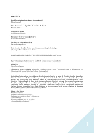 1
EXPEDIENTE
Presidenta da República Federativa do Brasil
Dilma Rousseff
Vice-Presidente da República Federativa do Brasil
Michel Temer
Ministro da Justiça
José Eduardo Cardozo
Secretário de Reforma do Judiciário
Flávio Crocce Caetano
Diretora de Política Judiciária
Patrícia Lamego Soares
Coordenador-Geral de Modernização da Administração da Justiça
Washington Leonardo Guanaes Bonini
__________________________________________________________________________
Brasil 2014, Ministério da Justiça Secretaria de Reforma do Judiciário – SRJ/MJ
É permitida a reprodução parcial ou total desta obra desde que citada a fonte
Supervisão
Flávio Crocce Caetano
Organização técnica-científica: Washington Leonardo Guanaes Bonini, Coordenador-Geral de Modernização da
Administração da Justiça; Flávio Elias, Professor Doutor da UnB;
Instituições Colaboradoras: Universidade de Brasília; Conselho Superior da Justiça do Trabalho, Conselho Nacional do
Ministério Público; Conselho Nacional de Justiça; Conselho da Justiça Federal; Ordem dos Advogados do Brasil; Conselho
Nacional dos Procuradores-Gerais; Defensoria Pública da União, Conselho Nacional dos Defensores Públicos Gerais;
Ministério Público do Estado de Minas Gerais; Instituto de Pesquisa Econômica Aplicada, Secretaria de Comunicação da
Presidência da República, Secretaria de Direitos Humanos, Secretaria de Políticas para as Mulheres, Associação Nacional dos
Defensores Públicos, Secretaria Nacional do Consumidor, Controladoria-Geral da União, Departamento Penitenciário
Nacional, Instituto Nacional do Seguro Social, Ministério do Desenvolvimento Social, Secretaria Nacional de Segurança
Pública, Advocacia-Geral da União e Universidade de Itaúna.
Edição e distribuição
Ministério da Justiça
Secretaria de Reforma do Judiciário
Esplanada dos Ministérios, Bloco T, Edifício sede.
CEP: 70064-900
Brasília-DF Telefone Geral: 61 2025.3587
reformadojudiciario@mj.gov.br
 