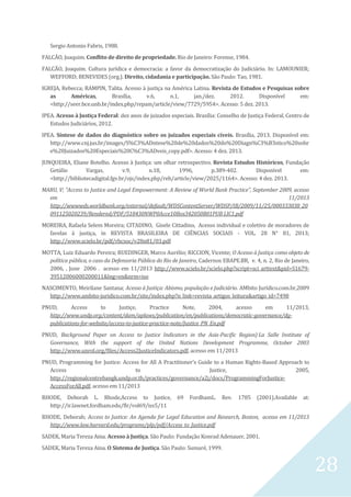 28
Sergio Antonio Fabris, 1988.
FALCÃO, Joaquim. Conflito de direito de propriedade. Rio de Janeiro: Forense, 1984.
FALCÃO, Joaquim. Cultura jurídica e democracia: a favor da democratização do Judiciário. In: LAMOUNIER;
WEFFORD; BENEVIDES (org.). Direito, cidadania e participação. São Paulo: Tao, 1981.
IGREJA, Rebecca; RAMPIN, Talita. Acesso à justiça na América Latina. Revista de Estudos e Pesquisas sobre
as Américas, Brasília, v.6, n.1, jan./dez. 2012. Disponível em:
<http://seer.bce.unb.br/index.php/repam/article/view/7729/5954>. Acesso: 5 dez. 2013.
IPEA. Acesso à Justiça Federal: dez anos de juizados especiais. Brasília: Conselho de Justiça Federal, Centro de
Estudos Judiciários, 2012.
IPEA. Síntese de dados do diagnóstico sobre os juizados especiais cíveis. Brasília, 2013. Disponível em:
http://www.cnj.jus.br/images/S%C3%ADntese%20de%20dados%20do%20Diagn%C3%B3stico%20sobr
e%20Juizados%20Especiais%20C%C3%ADveis_copy.pdf>. Acesso: 4 dez. 2013.
JUNQUEIRA, Eliane Botelho. Acesso à Justiça: um olhar retrospectivo. Revista Estudos Históricos, Fundação
Getúlio Vargas, v.9, n.18, 1996, p.389-402. Disponível em:
<http://bibliotecadigital.fgv.br/ojs/index.php/reh/article/view/2025/1164>. Acesso: 4 dez. 2013.
MARU, V; “Access to Justice and Legal Empowerment: A Review of World Bank Practice”, September 2009, acesso
em 11/2013
http://wwwwds.worldbank.org/external/default/WDSContentServer/WDSP/IB/2009/11/25/000333038_20
091125020239/Rendered/PDF/518430NWP0Acce10Box342050B01PUB LIC1.pdf
MOREIRA, Rafaela Selem Moreira; CITADINO, Gisele Cittadino, Acesso individual e coletivo de moradores de
favelas à justiça, in REVISTA BRASILEIRA DE CIÊNCIAS SOCIAIS - VOL. 28 N° 81, 2013;
http://www.scielo.br/pdf/rbcsoc/v28n81/03.pdf
MOTTA, Luiz Eduardo Pereira; RUEDINGER, Marco Aurélio; RICCION, Vicente; O Acesso à Justiça como objeto de
política pública, o caso da Defensoria Pública do Rio de Janeiro, Cadernos EBAPE.BR, v. 4, n. 2, Rio de Janeiro,
2006, , June 2006 . acesso em 11/2013 http://www.scielo.br/scielo.php?script=sci_arttext&pid=S1679-
39512006000200011&lng=en&nrm=iso
NASCIMENTO, Meirilane Santana; Acesso à Justiça: Abismo, população e Judiciário. AMbito Jurídico.com.br,2009
http://www.ambito-juridico.com.br/site/index.php?n_link=revista_artigos_leitura&artigo_id=7498
PNUD, Access to Justiçe, Practice Note, 2004, acesso em 11/2013,
http://www.undp.org/content/dam/aplaws/publication/en/publications/democratic-governance/dg-
publications-for-website/access-to-justice-practice-note/Justice_PN_En.pdf
PNUD, Background Paper on Access to Justice Indicators in the Asia-Pacific Region) La Salle Institute of
Governance, With the support of the United Nations Development Programme, October 2003
http://www.unrol.org/files/Access2JusticeIndicators.pdf, acesso em 11/2013
PNUD, Programming for Justice: Access for All A Practitioner's Guide to a Human Rights-Based Approach to
Access to Justice, 2005,
http://regionalcentrebangk.undp.or.th/practices/governance/a2j/docs/ProgrammingForJustice-
AccessForAll.pdf, acesso em 11/2013
RHODE, Deborah L. Rhode,Access to Justice, 69 FordhamL. Rev. 1785 (2001).Available at:
http://ir.lawnet.fordham.edu/flr/vol69/iss5/11
RHODE, Deborah; Access to Justice: An Agenda for Legal Education and Research, Boston, acesso em 11/2013
http://www.law.harvard.edu/programs/plp/pdf/Access_to_Justice.pdf
SADEK, Maria Tereza Aina. Acesso à Justiça. São Paulo: Fundação Konrad Adenauer, 2001.
SADEK, Maria Tereza Aina. O Sistema de Justiça. São Paulo: Sumaré, 1999.
 