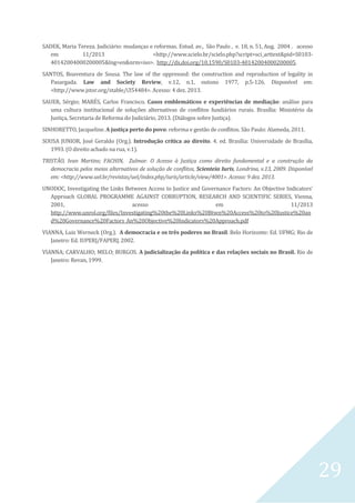 29
SADEK, Maria Tereza. Judiciário: mudanças e reformas. Estud. av., São Paulo , v. 18, n. 51, Aug. 2004 . acesso
em 11/2013 <http://www.scielo.br/scielo.php?script=sci_arttext&pid=S0103-
40142004000200005&lng=en&nrm=iso>. http://dx.doi.org/10.1590/S0103-40142004000200005.
SANTOS, Boaventura de Sousa. The law of the oppressed: the construction and reproduction of legality in
Pasargada. Law and Society Review, v.12, n.1, outono 1977, p.5-126. Disponível em:
<http://www.jstor.org/stable/i354484>. Acesso: 4 dez. 2013.
SAUER, Sérgio; MARÉS, Carlos Francisco. Casos emblemáticos e experiências de mediação: análise para
uma cultura institucional de soluções alternativas de conflitos fundiários rurais. Brasília: Ministério da
Justiça, Secretaria de Reforma do Judiciário, 2013. (Diálogos sobre Justiça).
SINHORETTO, Jacqueline. A justiça perto do povo: reforma e gestão de conflitos. São Paulo: Alameda, 2011.
SOUSA JUNIOR, José Geraldo (Org.). Introdução crítica ao direito. 4. ed. Brasília: Universidade de Brasília,
1993. (O direito achado na rua, v.1).
TRISTÃO, Ivan Martins; FACHIN, Zulmar. O Acesso à Justiça como direito fundamental e a construção da
democracia pelos meios alternativos de solução de conflitos, Scienteia Iuris, Londrina, v.13, 2009. Disponível
em: <http://www.uel.br/revistas/uel/index.php/iuris/article/view/4001>. Acesso: 9 dez. 2013.
UNODOC, Investigating the Links Between Access to Justice and Governance Factors: An Objective Indicators’
Approach GLOBAL PROGRAMME AGAINST CORRUPTION, RESEARCH AND SCIENTIFIC SERIES, Vienna,
2001, acesso em 11/2013
http://www.unrol.org/files/Investigating%20the%20Links%20Btwn%20Access%20to%20Justice%20an
d%20Governance%20Factors_An%20Objective%20Indicators%20Approach.pdf
VIANNA, Luiz Werneck (Org.). A democracia e os três poderes no Brasil. Belo Horizonte: Ed. UFMG; Rio de
Janeiro: Ed. IUPERJ/FAPERJ, 2002.
VIANNA; CARVALHO; MELO; BURGOS. A judicialização da política e das relações sociais no Brasil. Rio de
Janeiro: Revan, 1999.
 