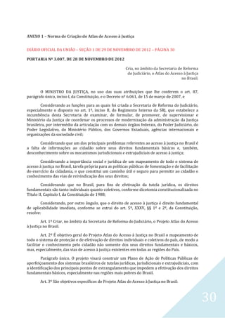 30
ANEXO 1 – Norma de Criação do Atlas de Acesso à Justiça
DIÁRIO OFICIAL DA UNIÃO – SEÇÃO 1 DE 29 DE NOVEMBRO DE 2012 – PÁGINA 30
PORTARIA Nº 3.007, DE 28 DE NOVEMBRO DE 2012
Cria, no âmbito da Secretaria de Reforma
do Judiciário, o Atlas do Acesso à Justiça
no Brasil.
O MINISTRO DA JUSTIÇA, no uso das suas atribuições que lhe conferem o art. 87,
parágrafo único, inciso I, da Constituição, e o Decreto nº 6.061, de 15 de março de 2007, e
Considerando as funções para as quais foi criada a Secretaria de Reforma do Judiciário,
especialmente o disposto no art. 1º, inciso II, do Regimento Interno da SRJ, que estabelece a
incumbência desta Secretaria de examinar, de formular, de promover, de supervisionar e
Ministério da Justiça de coordenar os processos de modernização da administração da Justiça
brasileira, por intermédio da articulação com os demais órgãos federais, do Poder Judiciário, do
Poder Legislativo, do Ministério Público, dos Governos Estaduais, agências internacionais e
organizações da sociedade civil;
Considerando que um dos principais problemas referentes ao acesso à justiça no Brasil é
a falta de informações ao cidadão sobre seus direitos fundamentais básicos e, também,
desconhecimento sobre os mecanismos jurisdicionais e extrajudiciais de acesso à justiça;
Considerando a importância social e jurídica de um mapeamento de todo o sistema de
acesso à justiça no Brasil, tarefa própria para as políticas públicas de fomentação e de facilitação
do exercício da cidadania, o que constitui um caminho útil e seguro para permitir ao cidadão o
conhecimento das vias de reivindicação dos seus direitos;
Considerando que no Brasil, para fins de efetivação da tutela jurídica, os direitos
fundamentais são tanto individuais quanto coletivos, conforme dicotomia constitucionalizada no
Título II, Capitulo I, da Constituição de 1988;
Considerando, por outro ângulo, que o direito de acesso à justiça é direito fundamental
de aplicabilidade imediata, conforme se extrai do art. 5º, XXXV, §§ 1º e 2º, da Constituição,
resolve:
Art. 1º Criar, no âmbito da Secretaria de Reforma do Judiciário, o Projeto Atlas do Acesso
à Justiça no Brasil.
Art. 2º É objetivo geral do Projeto Atlas do Acesso à Justiça no Brasil o mapeamento de
todo o sistema de proteção e de efetivação de direitos individuais e coletivos do país, de modo a
facilitar o conhecimento pelo cidadão não somente dos seus direitos fundamentais e básicos,
mas, especialmente, das vias de acesso à justiça existentes em todas as regiões do País.
Parágrafo único. O projeto visará construir um Plano de Ação de Políticas Públicas de
aperfeiçoamento dos sistemas brasileiros de tutelas jurídicas, jurisdicionais e extrajudiciais, com
a identificação dos principais pontos de estrangulamento que impedem a efetivação dos direitos
fundamentais básicos, especialmente nas regiões mais pobres do Brasil.
Art. 3º São objetivos específicos do Projeto Atlas do Acesso à Justiça no Brasil:
 