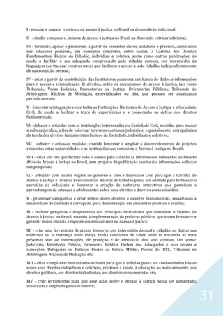 31
I - estudar e mapear o sistema de acesso à justiça no Brasil na dimensão jurisdicional;
II - estudar e mapear o sistema de acesso à justiça no Brasil na dimensão extrajurisdicional;
III - formular, apoiar e promover, a partir de conceitos claros, didáticos e precisos, amparados
nas situações possíveis, em exemplos concretos, entre outras, a Cartilha dos Direitos
Fundamentais Básicos do Cidadão, individual e coletiva, assim como outras publicações, de
modo a facilitar a sua adequada compreensão pelo cidadão comum, por intermédio da
linguagem escrita, oral e outros meios que facilitem o acesso a todo cidadão, independentemente
de sua condição pessoal;
IV - criar a partir da contribuição das Instituições parceiras um banco de dados e informações
para o acesso e reivindicação de direitos, sobre os mecanismos de acesso à justiça, tais como
Tribunais, Varas Judiciais, Promotorias de Justiça, Defensorias Públicas, Tribunais de
Arbitragem, Núcleos de Mediação, especializados ou não, que possam ser atualizadas
periodicamente;
V - fomentar a integração entre todas as Instituições Nacionais de Acesso à Justiça, e a Sociedade
Civil, de modo a facilitar a troca de experiências e a cooperação na defesa dos direitos
fundamentais;
VI - debater e articular com as instituições interessadas e a Sociedade Civil, medidas para mudar
a cultura jurídica, a fim de valorizar novos mecanismos judiciais e, especialmente, extrajudiciais
de tutela dos direitos fundamentais básicos da Sociedade, individuais e coletivos;
VII - debater e articular medidas visando fomentar e ampliar o desenvolvimento de projetos
conjuntos entre universidades e as instituições que compõem o Acesso à Justiça no Brasil;
VIII - criar um site que facilite todo o acesso pelo cidadão às informações referentes ao Projeto
Atlas do Acesso à Justiça no Brasil, sem prejuízo da publicação escrita das informações colhidas
nas pesquisas;
IX - articular com outros órgãos do governo e com a Sociedade Civil para que a Cartilha do
Acesso à Justiça e Direitos Fundamentais Básicos do Cidadão possa ser adotada para fortalecer o
exercício da cidadania e fomentar a criação de softwares interativos que permitam a
aprendizagem de crianças e adolescentes sobre seus direitos e deveres como cidadãos;
X - promover campanhas e criar vídeos sobre direitos e deveres fundamentais, ressaltando a
necessidade de combate à corrupção, para disseminação em ambientes públicos e escolas;
XI - realizar pesquisas e diagnósticos das principais instituições que compõem o Sistema de
Acesso à Justiça no Brasil, visando à implementação de políticas públicas que visem fortalecer e
garantir maior eficácia e rapidez aos mecanismos de Acesso à Justiça;
XII - criar uma ferramenta de acesso à internet por intermédio da qual o cidadão, ao digitar seu
endereço ou o endereço onde esteja, tenha condições de saber onde se encontra as mais
próximas vias de informações, de proteção e de efetivação dos seus direitos, tais como:
Judiciário, Ministério Público, Defensoria Pública, Ordem dos Advogados e suas seções e
subseções, Delegacias de Polícias, Postos da Polícia Militar, Postos do INSS, Tribunais de
Arbitragem, Núcleos de Mediação, etc;
XIII - criar e implantar mecanismos virtuais para que o cidadão possa ter conhecimento básico
sobre seus direitos individuais e coletivos, relativos à saúde, à educação, ao meio ambiente, aos
direitos políticos, aos direitos trabalhistas, aos direitos consumeristas etc;
XIV - criar ferramentas para que esse Atlas sobre o Acesso à Justiça possa ser alimentado,
atualizado e ampliado periodicamente;
 