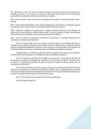 32
XV - disseminar o Atlas do Acesso à Justiça no Brasil por várias formas para atendimento ao
cidadão, entre elas, a via escrita, oral, inclusive, vídeos pela internet, por meio de aplicativos
para tablets, smartphones, totens de atendimento ao cidadão;
XVI - fornecer dados e outros elementos de cognição para fortalecer o Projeto Diálogos sobre a
Justiça;
XVII - colher do Projeto Diálogos sobre a Justiça diagnósticos, informações e orientações seguras
que possam tornar o Atlas do Acesso à Justiça no Brasil realmente acessível;
XVIII - fomentar o diálogo e o estudo para a criação, no âmbito da Secretaria de Reforma do
Judiciário, de uma Coleção de Obras Jurídicas sobre o Acesso à Justiça e o papel constitucional
das Instituições que compõem o sistema de acesso à justiça do Brasil; e
XIX - criar, no âmbito da Secretaria de Reforma do Judiciário, a Comissão Permanente de
Estatísticas e de Estudos de Prognoses.
Art. 4º O Projeto Atlas do aceso à Justiça no Brasil seguirá a metodologia pluralista e
dinâmica, com o diálogo necessário entre diversas áreas do conhecimento, conferindo especial
atenção à metodologia qualitativa, de forma a fazer com que a coleta de dados e informações seja
realmente útil para se alcançar os objetivos gerais e os objetivos específicos propostos.
Parágrafo único. O trabalho de coleta de dados será guiado pelas diretrizes da relevância
social e jurídica da informação a ser colhida com vista aos objetivos propostos.
Art. 5º A Secretaria de Reforma do Judiciário promoverá a assinatura de Acordos de
Cooperação com todas as instituições que compõem o acesso à justiça no Brasil, visando à coleta
de dados e à alimentação periódica do Atlas do Acesso à Justiça no Brasil, assim como ao
financiamento do Projeto.
Art. 6º O Projeto Atlas do Acesso à Justiça no Brasil sera coordenado pelo Secretário de
Reforma do Judiciário, que designará um grupo de trabalho para a implementação do projeto
com representantes da Secretaria de Reforma do Judiciário e 01 (um) membro da Coordenação-
Geral de Tecnologia da Informação do Ministério da Justiça.
Art. 7º Esta Portaria entra em vigor na data da sua publicação.
JOSÉ EDUARDO CARDOZO
 